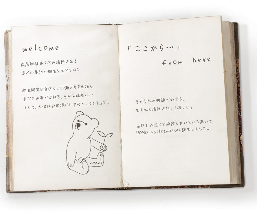 PONO（ハワイ語）喜び、優しさ、うれしさ、楽しさ、思いやり。応援するといった意味もあります。私たちにとって、とても大切な感情や思いです。「ここから…」始める。発信する。羽ばたく。夢や希望を持って頑張るあなたを、近くで応援し、この先の未来を一緒に歩んでいきたい。それぞれの「ここから」から始まる。たくさんの「ここから」が生まれる場所を作りたい。PONOnailstudioは、そんな想いから誕生しました。「ここから、始める」「ここから発信する」「ここから羽ばたく」あなたの「ここから、〇〇〇〇」